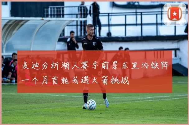麦迪分析湖人赛季前景东里均缺阵一个月首轮或遇火箭挑战
