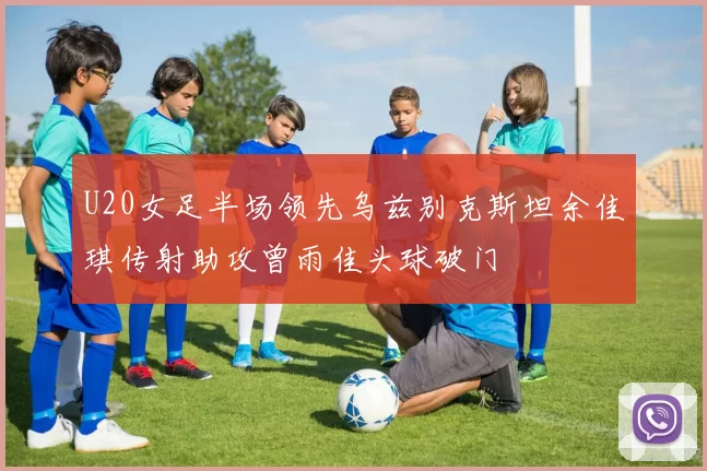 U20女足半场领先乌兹别克斯坦余佳琪传射助攻曾雨佳头球破门