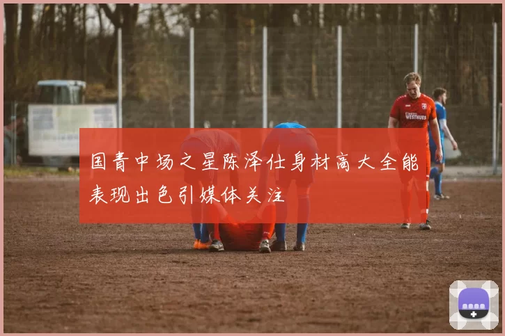 国青中场之星陈泽仕身材高大全能表现出色引媒体关注