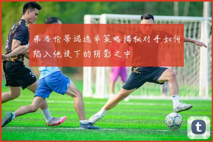 弗洛伦蒂诺选举策略揭秘对手如何陷入他设下的阴影之中