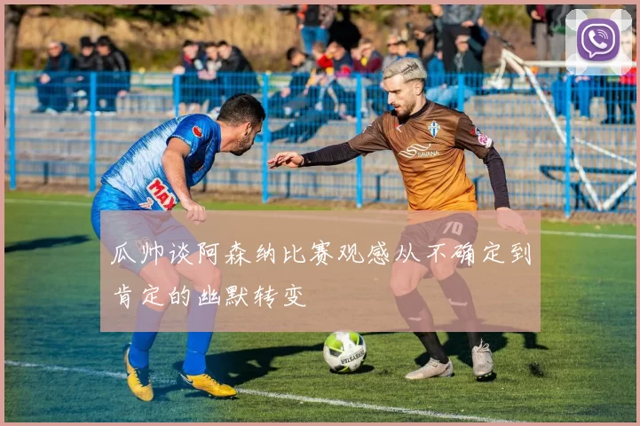 瓜帅谈阿森纳比赛观感从不确定到肯定的幽默转变
