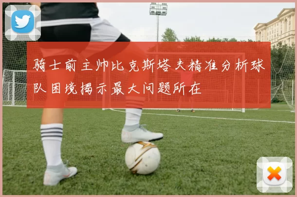 骑士前主帅比克斯塔夫精准分析球队困境揭示最大问题所在