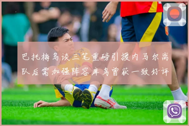 巴托梅乌谈三笔重磅引援内马尔离队后需加强阵容库鸟曾获一致好评