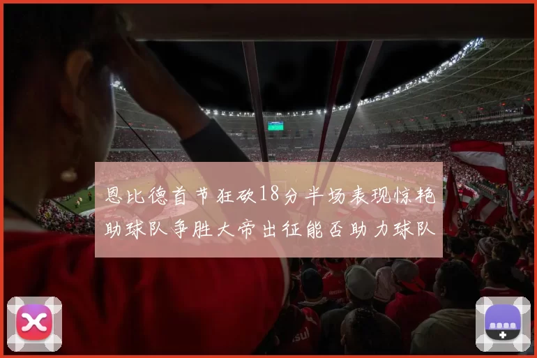 恩比德首节狂砍18分半场表现惊艳助球队争胜大帝出征能否助力球队逆袭