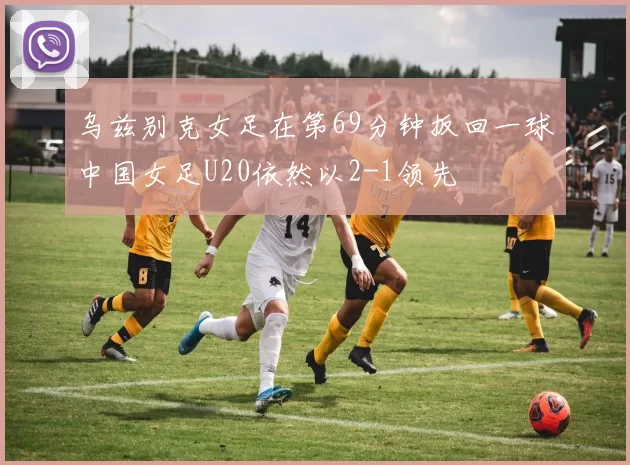 乌兹别克女足在第69分钟扳回一球中国女足U20依然以2-1领先