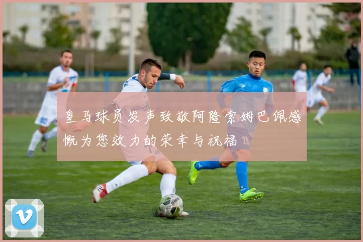 皇马球员发声致敬阿隆索姆巴佩感慨为您效力的荣幸与祝福
