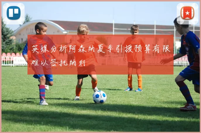 英媒分析阿森纳夏季引援预算有限难以签托纳利