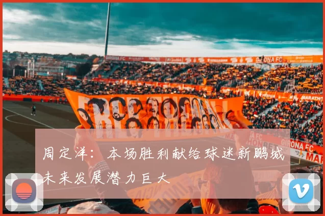 周定洋：本场胜利献给球迷新鹏城未来发展潜力巨大