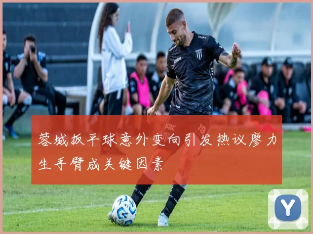 蓉城扳平球意外变向引发热议廖力生手臂成关键因素