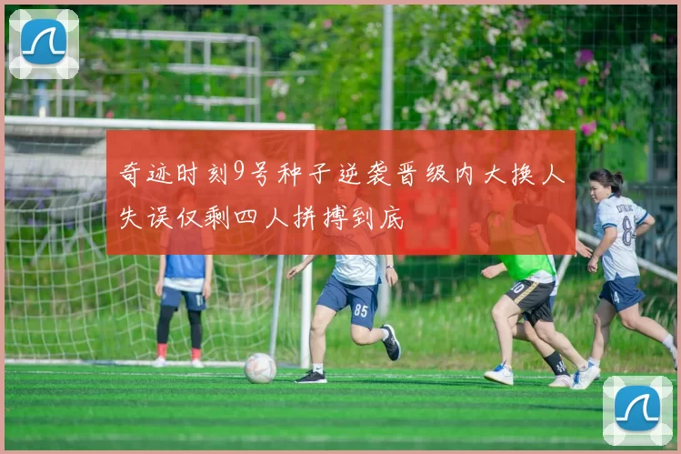 奇迹时刻9号种子逆袭晋级内大换人失误仅剩四人拼搏到底