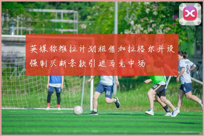 英媒称维拉计划租借加拉格尔并设强制买断条款引进马竞中场