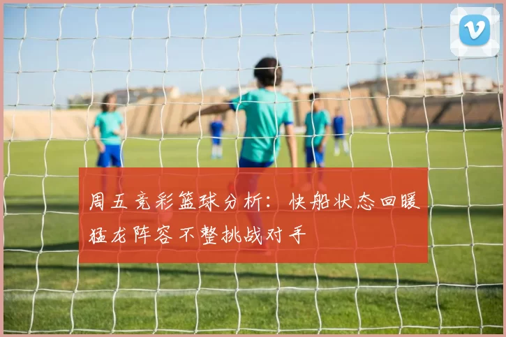 周五竞彩篮球分析：快船状态回暖猛龙阵容不整挑战对手