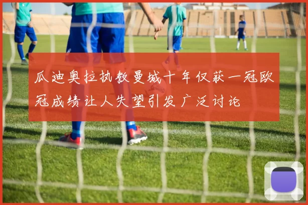 瓜迪奥拉执教曼城十年仅获一冠欧冠成绩让人失望引发广泛讨论